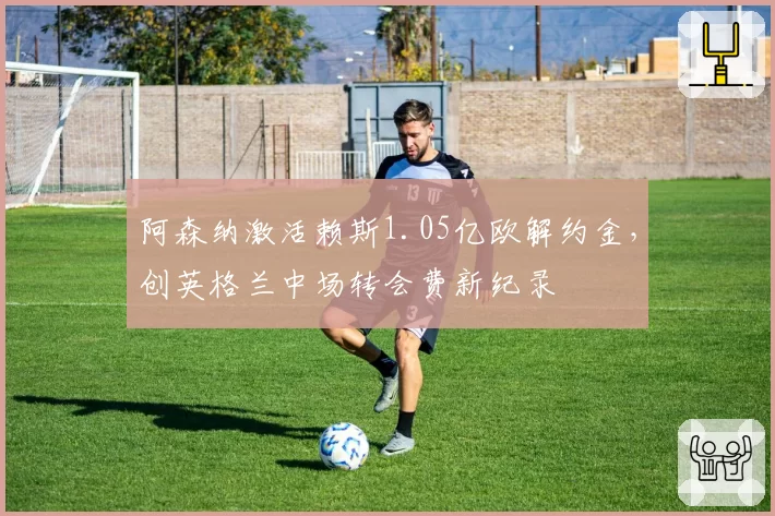 阿森纳激活赖斯1.05亿欧解约金，创英格兰中场转会费新纪录
